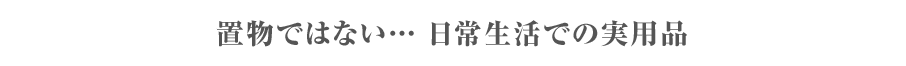 置物ではない… 日常生活での実用品