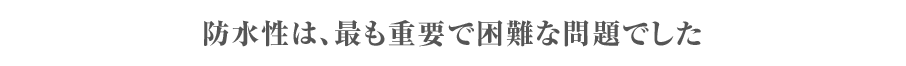 防水性は最も重要で困難な問題でした