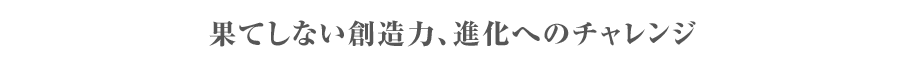 果てしない創造力、進化へのチャレンジ