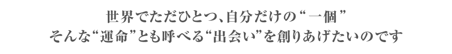 世界でただひとつ“自分だけの一個”そんな運命とも呼べる出会いを創りあげたいのです