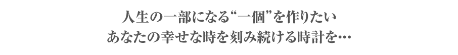 人生の一部になる“一個”を作りたい　あなたの幸せな時を刻み続ける時計を